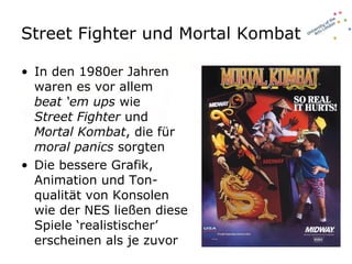 Street Fighter und Mortal Kombat In den 1980er Jahren waren es vor allem  beat ‘em ups  wie  Street Fighter  und  Mortal Kombat , die für  moral panics  sorgten Die bessere Grafik, Animation und Ton-qualität von Konsolen wie der NES ließen diese Spiele ‘realistischer’ erscheinen als je zuvor 