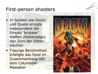 First-person shooters In Spielen wie  Doom  und  Quake  erregte insbesondere der Einsatz ‘brutaler’ Waffen (Kettensäge) den Zorn der Sitten-wächter Traurige Berühmtheit erlangte das Spiel im Zusammenhang mit dem Columbine-Massaker 