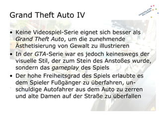 Grand Theft Auto IV Keine Videospiel-Serie eignet sich besser als  Grand Theft Auto , um die zunehmende Ästhetisierung von Gewalt zu illustrieren In der  GTA -Serie war es jedoch keineswegs der visuelle Stil, der zum Stein des Anstoßes wurde, sondern das  gameplay  des Spiels Der hohe Freiheitsgrad des Spiels erlaubte es dem Spieler Fußgänger zu überfahren, un-schuldige Autofahrer aus dem Auto zu zerren und alte Damen auf der Straße zu überfallen 