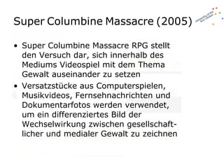 Super   Columbine   Massacre   (2005) Super Columbine Massacre RPG stellt den Versuch dar, sich innerhalb des Mediums Videospiel mit dem Thema Gewalt auseinander zu setzen Versatzstücke aus Computerspielen, Musikvideos, Fernsehnachrichten und Dokumentarfotos werden verwendet, um ein differenziertes Bild der Wechselwirkung zwischen gesellschaft-licher und medialer Gewalt zu zeichnen 