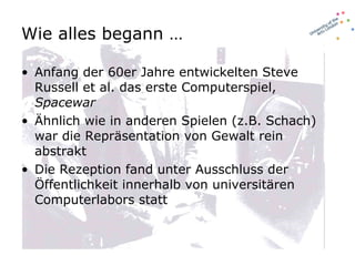 Wie alles begann …  Anfang der 60er Jahre entwickelten Steve Russell et al. das erste Computerspiel,  Spacewar Ähnlich wie in anderen Spielen (z.B. Schach) war die Repräsentation von Gewalt rein abstrakt Die Rezeption fand unter Ausschluss der Öffentlichkeit innerhalb von universitären Computerlabors statt 