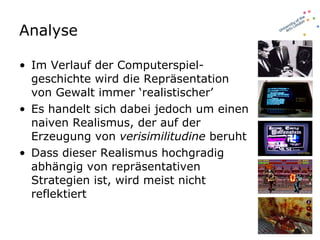 Analyse Im Verlauf der Computerspiel-geschichte wird die Repräsentation von Gewalt immer ‘realistischer’ Es handelt sich dabei jedoch um einen naiven Realismus, der auf der Erzeugung von  verisimilitudine  beruht Dass dieser Realismus hochgradig abhängig von repräsentativen Strategien ist, wird meist nicht reflektiert 