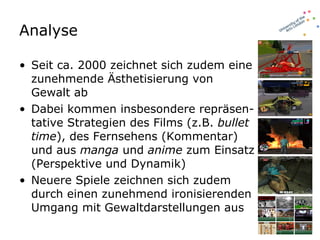 Analyse  Seit ca. 2000 zeichnet sich zudem eine zunehmende Ästhetisierung von Gewalt ab Dabei kommen insbesondere repräsen-tative Strategien des Films (z.B.  bullet time ), des Fernsehens (Kommentar) und aus  manga  und  anime  zum Einsatz (Perspektive und Dynamik) Neuere Spiele zeichnen sich zudem durch einen zunehmend ironisierenden Umgang mit Gewaltdarstellungen aus  