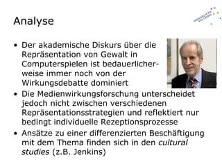 Analyse Der akademische Diskurs über die Repräsentation von Gewalt in Computerspielen ist bedauerlicher-weise immer noch von der Wirkungsdebatte dominiert Die Medienwirkungsforschung unterscheidet jedoch nicht zwischen verschiedenen Repräsentationsstrategien und reflektiert nur bedingt individuelle Rezeptionsprozesse Ansätze zu einer differenzierten Beschäftigung mit dem Thema finden sich in den  cultural studies  (z.B. Jenkins) 