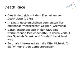 Death Race Dies ändert sich mit dem Erscheinen von  Death Race  (1976)  In  Death Race  erscheinen zum ersten Mal erkennbar ‘menschliche’ Gegner (Gremlins) Daran entzündet sich in den USA eine weitreichende Mediendebatte, in deren Verlauf das Spiel als ‘krank’ und ‘morbid’ bezeichnet wird  Erstmals interessiert sich die Öffentlichkeit für die ‘Wirkung’ von Computerspielen 