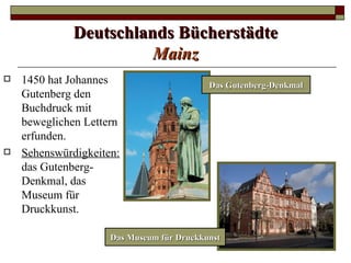 Deutschlands Bücherstädte
                        Mainz
   1450 hat Johannes                      Das Gutenberg-Denkmal
    Gutenberg den
    Buchdruck mit
    beweglichen Lettern
    erfunden.
   Sehenswürdigkeiten:
    das Gutenberg-
    Denkmal, das
    Museum für
    Druckkunst.

                     Das Museum für Druckkunst
 