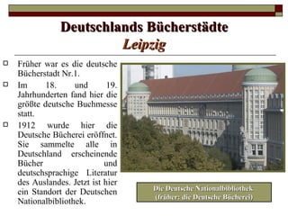 Deutschlands Bücherstädte
                         Leipzig
   Früher war es die deutsche
    Bücherstadt Nr.1.
   Im      18.     und       19.
    Jahrhunderten fand hier die
    größte deutsche Buchmesse
    statt.
   1912 wurde hier die
    Deutsche Bücherei eröffnet.
    Sie sammelte alle in
    Deutschland erscheinende
    Bücher                   und
    deutschsprachige Literatur
    des Auslandes. Jetzt ist hier
                                    Die Deutsche Nationalbibliothek
    ein Standort der Deutschen
                                    (früher: die Deutsche Bücherei)
    Nationalbibliothek.
 