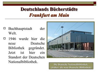 Deutschlands Bücherstädte
              Frankfurt am Main

   Buchhauptstadt      der
    Welt.
   1946 wurde hier die
    neue          Deutsche
    Bibliothek gegründet.
    Jetzt ist hier ein
    Standort der Deutschen
    Nationalbibliothek.
                                 Die Deutsche Nationalbibliothek
                              (früher: die neue Deutsche Bibliothek)
 