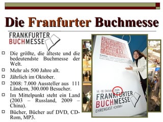 Die Franfurter Buchmesse

   Die größte, die älteste und die
    bedeutendste Buchmesse der
    Welt.
   Mehr als 500 Jahre alt.
   Jährlich im Oktober.
   2008: 7.000 Aussteller aus 111
    Ländern, 300.000 Besucher.
   Im Mittelpunkt steht ein Land
    (2003 – Russland, 2009 –
    China).
   Bücher, Bücher auf DVD, CD-
    Rom, MP3.
 