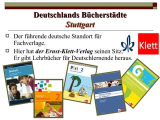 Deutschlands Bücherstädte
                    Stuttgart
   Der führende deutsche Standort für
    Fachverlage.
   Hier hat der Ernst-Klett-Verlag seinen Sitz.
    Er gibt Lehrbücher für Deutschlernende heraus.
 