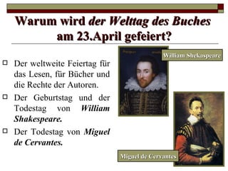 Warum wird der Welttag des Buches
         am 23.April gefeiert?
                                               William Shekaspeare
   Der weltweite Feiertag für
    das Lesen, für Bücher und
    die Rechte der Autoren.
   Der Geburtstag und der
    Todestag von William
    Shakespeare.
   Der Todestag von Miguel
    de Cervantes.
                                 Miguel de Cervantes
 