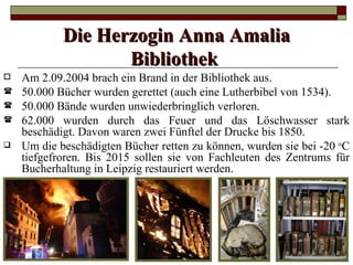 Die Herzogin Anna Amalia
                   Bibliothek
   Am 2.09.2004 brach ein Brand in der Bibliothek aus.
   50.000 Bücher wurden gerettet (auch eine Lutherbibel von 1534).
   50.000 Bände wurden unwiederbringlich verloren.
   62.000 wurden durch das Feuer und das Löschwasser stark
    beschädigt. Davon waren zwei Fünftel der Drucke bis 1850.
   Um die beschädigten Bücher retten zu können, wurden sie bei -20 oC
    tiefgefroren. Bis 2015 sollen sie von Fachleuten des Zentrums für
    Bucherhaltung in Leipzig restauriert werden.
 