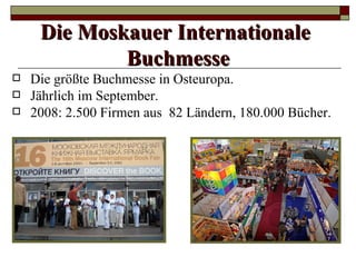 Die Moskauer Internationale
             Buchmesse
   Die größte Buchmesse in Osteuropa.
   Jährlich im September.
   2008: 2.500 Firmen aus 82 Ländern, 180.000 Bücher.
 