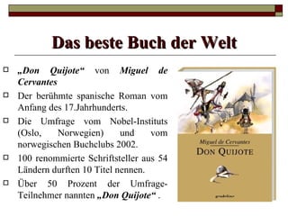 Das beste Buch der Welt
   „Don Quijote“ von Miguel de
    Cervantes
   Der berühmte spanische Roman vom
    Anfang des 17.Jahrhunderts.
   Die Umfrage vom Nobel-Instituts
    (Oslo,    Norwegien)      und    vom
    norwegischen Buchclubs 2002.
   100 renommierte Schriftsteller aus 54
    Ländern durften 10 Titel nennen.
   Über 50 Prozent der Umfrage-
    Teilnehmer nannten „Don Quijote“ .
 