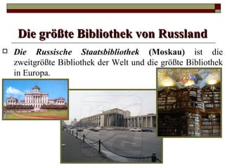 Die größte Bibliothek von Russland
   Die Russische Staatsbibliothek (Moskau) ist die
    zweitgrößte Bibliothek der Welt und die größte Bibliothek
    in Europa.
 