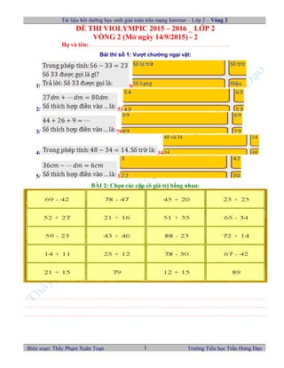 Tài liệu bồi dưỡng học sinh giải toán trên mạng Internet – Lớp 2 – Vòng 2
ĐỀ THI VIOLYMPIC 2015 – 2016 _ LỚP 2
VÒNG 2 (Mở ngày 14/9/2015) - 2
Họ và tên: …………………………………………………………………………………………………..
Bài thi số 1: Vượt chướng ngại vật:
1/ b
2/ 53
3/ 79
4/ 34
5/ 3
BÀI 2: Chọn các cặp có giá trị bằng nhau:
……………………………………………………………………………………………………………………………………………………………………………
……………………………………………………………………………………………………………………………………………………………………………
……………………………………………………………………………………………………………………………………………………………………………
Biên soạn: Thầy Phạm Xuân Toạn Trường Tiểu học Trần Hưng Đạo1
 