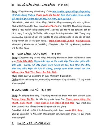 2: BA BỂ (BẮC CẠN) - CAO BẰNG (134 km)
Sáng: Dùng bữa sáng tại nhà hàng. Đoàn lên thuyền ngược dòng sông Năng
tới thăm Động Puông, Vườn quốc gia Ba Bể. Dạo chơi ngắm nhìn Hồ Ba
Bể, lên bờ ghé thăm đảo An Mã, Ao Tiên, đảo Bà Goá…
Đến bến tàu,. Khởi hành đi Cao Bằng. Đến Cao Bằng đoàn dùng bữa trưa, nghỉ trưa
Chiều: Khởi hành đến tham quan hang PắcPó (hay Cốc Bó). Theo tiếng Nùng có
nghĩa là “đầu nguồn” rộng khoảng 80m
2
. Nơi đây Bác Hồ và các đồng chí cán bộ
cách mạng ở từ ngày 08/02/1941 đến trung tuần tháng 03 năm 1941. Trong hang
hiện còn lưu giữ một bộ bàn ghế mà Bác đã từng ngồi làm việc với các cán bộ cách
mạng và dịch các tài liệu quan trọng,… tham quan suối Lê Nin - Núi Các Mác.
Nhận phòng khách sạn tại Cao Bằng. Dùng bữa chiều. Tối quý khách tự do khám
phá Tp. Cao Bằng.
3: CAO BẰNG - LẠNG SƠN (143 km)
Sáng: Dùng bữa sáng tại nhà hàng. Trả phòng khách sạn. Đoàn khởi hành đi tham
quan Thác Bản Giốc Ngọn thác đẹp và lớn nhất Việt Nam nằm giữa biên
giới Việt - Trung, nơi đây được thiên nhiên ưu đãi, ban tặng cho điều
kiện cho điều kiện khí hậu lý tưởng, phong cảnh thiên nhiên trữ tình .
Viếng chùa Phật Tích Trúc Lâm Bản Giốc.
Trưa: Đoàn quay về Cao Bằng ăn trưa. Khởi hành đi Lạng Sơn.
Chiều: Đoàn đến Lạng Sơn, nhận phòng khách sạn, dùng bữa chiều. Tối quý khách
tự do dạo phố.
4: LẠNG SƠN - HÀ NỘI (171 km)
Sáng: Ăn sáng tại nhà hàng. Trả phòng khách sạn. Đoàn khởi hành đi tham quan
Tượng Nàng Tô Thị; là biểu tượng của Lạng Sơn; Tham quan động Nhị
Thanh, Tam Thanh - Tham quan di tích thành cổ nhà Mạc - Quý khách đến
tham quan và mua sắm tại chợ Kỳ Lừa (nếu còn thời gian).
Đoàn khởi hành về Hà Nội. trên đường dừng chân tham quan Ải Chi Lăng.
Chiều: Đoàn đến Hà Nội, nhận phòng khách sạn. Dùng cơm chiều. Tối quý khách
tự do dạo phố.
5: HÀ NỘI - TP. HỒ CHÍ MINH
 