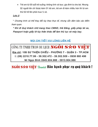 • Trẻ em từ 05 tuổi trở xuống: không tính vé tour, gia đình lo cho bé. Nhưng
02 người lớn chỉ được kèm 01 trẻ em, trẻ em đi kèm nhiều hơn thì từ em
thứ 02 trở lên phải mua ½ vé.
Lưu ý:
* Chương trình có thể thay đổi tùy theo thực tế, nhưng vẫn đảm bảo các điểm
tham quan.
* Khi đi Quý khách nhớ mang theo CMND, thẻ Đảng, giấy phép lái xe,
Passport hoặc giấy tờ tùy thân khác để làm thủ tục vé máy bay.
MỌI CHI TIẾT VUI LÒNG LIÊN HỆ
Địa chỉ: 10B SƯ THIỆN CHIẾU - PHƯỜNG 7 - QUẬN 3 - TP.HCM
: (08) 2210.77.99 - 39.302.472 - 39.302.509 – 0938 880 496
Mr Ngọc Bình 0945.904.986 - 0913.904.986
 