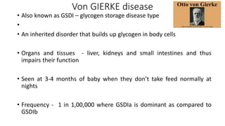 Von GIERKE disease
• Also known as GSDI – glycogen storage disease type
•
• An inherited disorder that builds up glycogen in body cells
• Organs and tissues - liver, kidneys and small intestines and thus
impairs their function
• Seen at 3-4 months of baby when they don’t take feed normally at
nights
• Frequency - 1 in 1,00,000 where GSDIa is dominant as compared to
GSDIb
 