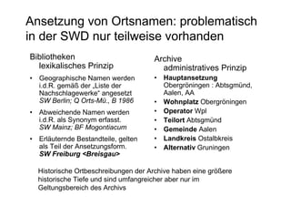 Ansetzung von Ortsnamen: problematisch
in der SWD nur teilweise vorhanden
Bibliotheken                         Archive
  lexikalisches Prinzip                administratives Prinzip
• Geographische Namen werden         • Hauptansetzung
  i.d.R. gemäß der „Liste der          Obergröningen : Abtsgmünd,
  Nachschlagewerke“ angesetzt          Aalen, AA
  SW Berlin; Q Orts-Mü., B 1986      • Wohnplatz Obergröningen
• Abweichende Namen werden           • Operator Wpl
  i.d.R. als Synonym erfasst.        • Teilort Abtsgmünd
  SW Mainz; BF Mogontiacum           • Gemeinde Aalen
• Erläuternde Bestandteile, gelten   • Landkreis Ostalbkreis
  als Teil der Ansetzungsform.       • Alternativ Gruningen
  SW Freiburg <Breisgau>

  Historische Ortbeschreibungen der Archive haben eine größere
  historische Tiefe und sind umfangreicher aber nur im
  Geltungsbereich des Archivs
 