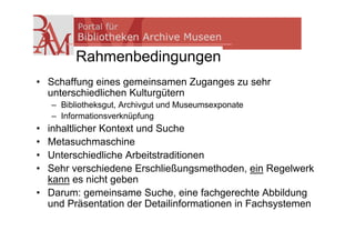 Rahmenbedingungen
• Schaffung eines gemeinsamen Zuganges zu sehr
  unterschiedlichen Kulturgütern
    – Bibliotheksgut, Archivgut und Museumsexponate
    – Informationsverknüpfung
• inhaltlicher Kontext und Suche
• Metasuchmaschine
• Unterschiedliche Arbeitstraditionen
• Sehr verschiedene Erschließungsmethoden, ein Regelwerk
  kann es nicht geben
• Darum: gemeinsame Suche, eine fachgerechte Abbildung
  und Präsentation der Detailinformationen in Fachsystemen
 