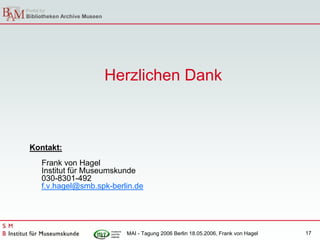 Herzlichen Dank



Kontakt:
  Frank von Hagel
  Institut für Museumskunde
  030-8301-492
  f.v.hagel@smb.spk-berlin.de




                        MAI - Tagung 2006 Berlin 18.05.2006, Frank von Hagel   17
 