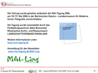 Der Vortrag wurde gehalten anlässlich der MAI-Tagung 2006
am 18./19. Mai 2006 in der Berlinischen Galerie – Landesmuseum für Moderne
Kunst, Fotografie und Architektur

Die Tagung wurde veranstaltet durch das
Fortbildungszentrum Abtei Brauweiler
Rheinisches Archiv- und Museumsamt
LANDSCHAFTSVERBAND RHEINLAND

Weitere Informationen unter:
www.mai-tagung.de

Anmeldung für den Newsletter:
www.mai-tagung.de/MAI-Ling




                               MAI - Tagung 2006 Berlin 18.05.2006, Frank von Hagel   18
 