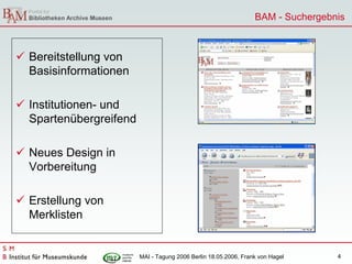 BAM - Suchergebnis



Bereitstellung von
Basisinformationen

Institutionen- und
Spartenübergreifend

Neues Design in
Vorbereitung

Erstellung von
Merklisten


                      MAI - Tagung 2006 Berlin 18.05.2006, Frank von Hagel     4
 