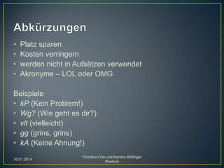 •
•
•
•

Platz sparen
Kosten verringern
werden nicht in Aufsätzen verwendet
Akronyme – LOL oder OMG

Beispiele
• kP (Kein Problem!)
• Wg? (Wie geht es dir?)
• vlt (vielleicht)
• gg (grins, grins)
• kA (Keine Ahnung!)
16.01.2014

Christina Fritz und Sandra Mißlinger
Rhetorik

 
