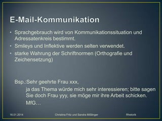 • Sprachgebrauch wird von Kommunikationssituation und
Adressatenkreis bestimmt.
• Smileys und Inflektive werden selten verwendet.
• starke Wahrung der Schriftnormen (Orthografie und
Zeichensetzung)

Bsp.:Sehr geehrte Frau xxx,
ja das Thema würde mich sehr interessieren; bitte sagen
Sie doch Frau yyy, sie möge mir ihre Arbeit schicken.
MfG…
16.01.2014

Christina Fritz und Sandra Mißlinger

Rhetorik

 