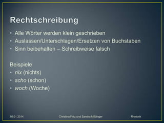 • Alle Wörter werden klein geschrieben
• Auslassen/Unterschlagen/Ersetzen von Buchstaben
• Sinn beibehalten – Schreibweise falsch
Beispiele
• nix (nichts)
• scho (schon)
• woch (Woche)

16.01.2014

Christina Fritz und Sandra Mißlinger

Rhetorik

 