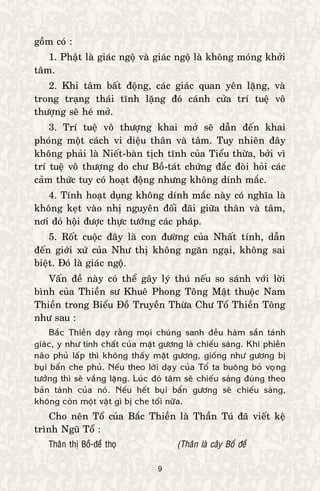 9
goàm coù :
1. Phaät laø giaùc ngoä vaø giaùc ngoä laø khoâng moùng khôûi
taâm.
2. Khi taâm baát ñoäng, caùc giaùc quan yeân laëng, vaø
trong traïng thaùi tónh laëng ñoù caùnh cöûa trí tueä voâ
thöôïng seõ heù môû.
3. Trí tueä voâ thöôïng khai môû seõ daãn ñeán khai
phoùng moät caùch vi dieäu thaân vaø taâm. Tuy nhieân ñaây
khoâng phaûi laø Nieát-baøn tòch tónh cuûa Tieåu thöøa, bôûi vì
trí tueä voâ thöôïng do chö Boà-taùt chöùng ñaéc ñoøi hoûi caùc
caûm thöùc tuy coù hoaït ñoäng nhöng khoâng dính maéc.
4. Tính hoaït duïng khoâng dính maéc naøy coù nghóa laø
khoâng keït vaøo nhò nguyeân ñoái ñaõi giöõa thaân vaø taâm,
nôi ñoù hoäi ñöôïc thöïc töôùng caùc phaùp.
5. Roát cuoäc ñaây laø con ñöôøng cuûa Nhaát tính, daãn
ñeán giôùi xöù cuûa Nhö thò khoâng ngaên ngaïi, khoâng sai
bieät. Ñoù laø giaùc ngoä.
Vaán ñeà naøy coù theå gaây lyù thuù neáu so saùnh vôùi lôøi
bình cuûa Thieàn sö Khueâ Phong Toâng Maät thuoäc Nam
Thieàn trong Bieåu Ñoà Truyeàn Thöøa Chö Toå Thieàn Toâng
nhö sau :
Baéc Thieàn daïy raèng moïi chuùng sanh ñeàu haøm saün taùnh
giaùc, y nhö tính chaát cuûa maët göông laø chieáu saùng. Khi phieàn
naõo phuû laáp thì khoâng thaáy maët göông, gioáng nhö göông bò
buïi baån che phuû. Neáu theo lôøi daïy cuûa Toå ta buoâng boû voïng
töôûng thì seõ vaéng laëng. Luùc ñoù taâm seõ chieáu saùng ñuùng theo
baûn taùnh cuûa noù. Neáu heát buïi baån göông seõ chieáu saùng,
khoâng coøn moät vaät gì bò che toái nöõa.
Cho neân Toå cuûa Baéc Thieàn laø Thaàn Tuù ñaõ vieát keä
trình Nguõ Toå :
Thaân thò Boà-ñeà thoï (Thaân laø caây Boà ñeà
 