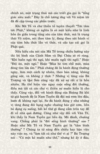 99
chính noù, moät traïng thaùi maø caùc trieát gia goïi laø “toång
giaùc sieâu xuaát.” Ñaây laø choã töông öùng vôùi Voâ nieäm toâi
ñaõ ñeà caäp trong caùc phaàn tröôùc.
Khi Maõ Toå vaø chö thieàn toå tuyeân thuyeát “Töùc taâm
töùc Phaät,” khoâng coù nghóa laø coù moät kieåu nhö laø linh
hoàn aån giaáu trong taàng saâu cuûa taâm thöùc, maø laø traïng
thaùi Voâ nieäm, noùi theo taâm lyù, ñang theo saùt haønh vi
cuûa taâm höõu thöùc laãn voâ thöùc, vaø caáu taïo caùi goïi laø
Phaät quaû.
Neáu hieåu caâu noùi cuûa Maõ Toå trong chieàu höôùng naøy
thì lôøi bình cuûa Caûnh Saàm vaø Ñaïi Chaâu seõ roõ raøng.
“Khi buoàn nguû thì nguû, khi muoán ngoài thì ngoài.” Hoaëc
“Ñoùi aên, meät nguû.” Hoaëc “Muøa heø tìm choã maùt, muøa
ñoâng tìm löûa aám.” Phaûi chaêng ñoù laø haønh ñoäng thöôøng
ngaøy, laøm moät caùch töï nhieân, theo baûn naêng, khoâng
gaéng söùc, vaø khoâng yù thöùc ? Nhöõng vò taêng cuûa Baù
Tröôïng vaø Qui Sôn cuõng vaäy ñaõ xöû söï raát ö laø hoàn
nhieân. Hoï theå hieän vaøo ngay cuoäc soáng ñôøi thöôøng,
ñieàu maø taát caû caùc chö vò thieàn sö muoán hieån loä cho
thaáy. Cuõng vaäy, ñoái vôùi haønh ñoäng cuûa Hoaøng Baù khi
töø giaõ huynh ñeä laø Nam Tuyeàn ñaõ ñoäi muõ rôm leân ñaàu,
böôùc ñi khoâng ngoù laïi. Sö ñaõ haønh ñoäng y nhö nhöõng
vò taêng ñang ñoùi buïng nghe chuoâng baùo giôø côm, lieàn
boû duïng cuï xuoáng, baát keå thöù gì ñang caàm treân tay ñeå
ñi veà nhaø quaù ñöôøng. Cuõng nhö vaäy ñoái vôùi Vaân Teá,
khi thaày laø Nam Tuyeàn goïi lieàn daï. Moõ ñaùnh, chuoâng
vang. Chaúng phaûi laø “ñôøi soáng bình thöôøng” sao ?
Hoaëc nhö Maõ Toå vaø Nam Tuyeàn goïi laø “taâm bình
thöôøng” ? Chuùng ta töø saùng ñeán chieàu hay baän vieäc
naøy vieäc noï, vaø “laøm taát caû nhö theá vì ai ?” Baù Tröôïng
noùi : “Coù moät keû muoán nhö theá,” nhöng keû aáy ôû ñaâu,
 