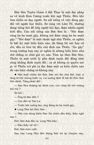 101
Ñöùc Sôn Tuyeân Giaùm ôû ñaát Thuïc laø moät ñaïi phaùp
sö veà kinh Kim Cöông tröôùc khi ngoä Thieàn. Ñeán khi
laøm thieàn sö daïy ngöôøi, Sö noåi tieáng veà vieäc duøng gaäy
ñoái vôùi ngöôøi hoïc thieàn. Sö cuøng vôùi Laâm Teá, thöôøng
duøng tieáng heùt ñeå tieáp ngöôøi hoûi ñaïo, ñöôïc nhieàu ngöôøi
bieát ñeán. Caâu noåi tieáng cuûa Ñöùc Sôn laø : “Noùi ñöôïc
cuõng aên ba möôi gaäy, khoâng noùi ñöôïc cuõng aên ba möôi
gaäy.” “Noùi ñöôïc” laø moät thuaät ngöõ nhaø Thieàn, coù nghóa
laø baát kyø moät bieåu hieän naøo, duø baèng lôøi noùi hay cöû
chæ, ñeàu coù lieân heä ñeán chuû ñích cuûa Thieàn. “AÊn gaäy”
trong tröôøng hôïp naøy coù nghóa laø nhöõng bieåu hieän nhö
theá chaúng coù chuùt giaù trò naøo. Toùm laïi theo Ñöùc Sôn,
Thieàn laø moät trieát lyù phuû ñònh tuyeät ñoái ñoàng thôøi
cuõng khaúng ñònh tuyeät ñoái ; ta seõ khoâng coù quyeàn noùi
gì veà Thieàn tröø phi ta ñaït ñöôïc moät söï kieán chieáu naøo
ñoù vaøo bieän chöùng coù-khoâng naøy.
 Moät buoåi chieàu khi Ñöùc Sôn noùi leân nhö theá, moät vò
taêng töø hoäi chuùng böôùc ra, cuùi xuoáng ñònh leã baùi thì Ñöùc Sôn
lieàn ñaùnh. Taêng phaûn ñoái :
— Sao Hoøa thöôïng laïi ñaùnh con, con chöa heà môû mieäng
hoûi maø ?
Sö hoûi :
— OÂng töø ñaâu ñeán ?
— Con ñeán töø Taân La.
— Tröôùc khi xuoáng taøu, oâng ñaùng aên ba möôi gaäy.
 Long Nha hoûi Ñöùc Sôn :
— Neáu con duøng kieám Maïc Da cheùm ñaàu thaày, thaày nghó
sao ?
Ñöùc Sôn ñöa ñaàu ra. Long Nha baûo :
— Ñaàu thaày rôi roài !
Ñöùc Sôn mæm cöôøi.
Sau naøy Long Nha ñeán Ñoäng Sôn keå laïi chuyeän naøy.
 