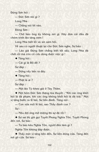 102
Ñoäng Sôn hoûi :
— Ñöùc Sôn noùi gì ?
Long Nha :
— Chaúng noùi lôøi naøo.
Ñoäng Sôn :
— Chôù baûo oâng aáy khoâng noùi gì. Haõy ñöa caùi ñaàu ñaõ
cheùm trình laõo taêng xem !
Long Nha bieát loãi vaø xin saùm hoái.
Veà sau coù ngöôøi thuaät laïi cho Ñöùc Sôn nghe, Sö baûo :
— Laõo giaø Ñoäng Sôn chaúng bieát toát xaáu. Long Nha ñaõ
cheát roài maø coøn coá cöùu duøng ñöôïc vieäc gì !
 Taêng hoûi :
— Caùi gì laø Boà-ñeà ?
Sö ñaùp :
— Ñöøng vaáy baån ra ñaây.
 Taêng hoûi :
— Phaät laø ai ?
Sö ñaùp :
— Moät laõo Tyø-kheo giaø ôû Taây Thieân.
 Moät hoâm Ñöùc Sôn thaêng toøa thuyeát : “Khi caùc oâng khôûi
hoûi laø ñaõ phaïm, khi caùc oâng khoâng khôûi hoûi laø ñaõ traùi.” Moät
vò taêng böôùc ra leã baùi, Sö lieàn ñaùnh. Taêng noùi :
— Con vöøa môùi leã baùi, sao Thaày ñaùnh con ?
Sö :
— Neáu ñôïi oâng môû mieäng thì söï ñaõ roài !
 Sö sai thò giaû goïi Tuyeát Phong Nghóa Toàn. Tuyeát Phong
ñeán nôi, Sö baûo :
— Ta baûo keâu Nghóa Toàn, ngöôi ñeán laøm gì ?
Nghóa Toàn khoâng ñaùp ñöôïc.
 Thaáy moät vò taêng tieán ñeán, Sö lieàn ñoùng cöûa. Taêng ñeán
nôi goõ cöûa. Sö baûo :
 