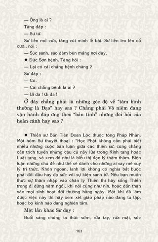 103
— OÂng laø ai ?
Taêng ñaùp :
— Sö töû.
Sö lieàn môû cöûa, taêng cuùi mình leã baùi. Sö lieàn leo leân coå
cöôõi, noùi :
— Suùc sanh, sao daùm beùn maûng nôi ñaây.
 Ñöùc Sôn beänh. Taêng hoûi :
— Laïi coù caùi chaúng beänh chaêng ?
Sö ñaùp :
— Coù.
— Caùi chaúng beänh laø ai ?
— Ui da ! Ui da !
ÔÛ ñaây chaúng phaûi laø nhöõng goùc ñoä veà “taâm bình
thöôøng laø Ñaïo” hay sao ? Chaúng phaûi Voâ nieäm ñang
vaän haønh ñaùp öùng theo “baûn tính” nhöõng ñoøi hoûi cuûa
hoaøn caûnh hay sao ?
 Thieàn sö Baûn Tieân Ñoan Loäc thuoäc toâng Phaùp Nhaõn.
Moät hoâm Sö thuyeát thoaïi : “Hoïc Phaät khoâng caàn phaûi bieát
nhieàu nhöõng cuoäc baøn luaän giöõa caùc thieàn sö, cuõng chaúng
caàn trích tuyeån nhöõng caâu cuù naûy löûa trong Kinh taïng hoaëc
Luaät taïng, vaø xem ñoù nhö laø bieåu thò ñaïo lyù thaäm thaâm. Bieän
luaän nhöõng chuû ñeà nhö theá seõ daønh cho nhöõng ai say meâ suy
lyù tri thöùc. Khoân ngoan, lanh lôïi khoâng coù nghóa baét buoäc
phaûi ñoái ñaàu hay ñoï söùc vôùi söï kieän sanh töû. Neáu baïn muoán
thöïc söï thaâm nhaäp vaøo chaân lyù Thieàn thì haõy soáng Thieàn
trong ñi ñöùng naèm ngoài, khi noùi cuõng nhö nín, hoaëc daán thaân
vaøo moïi sinh hoaït ñôøi thöôøng haèng ngaøy. Moät khi ñaõ laøm
ñöôïc vieäc naøy thì haõy xem xeùt giaùo phaùp naøo ñang tu taäp,
hoaëc boä kinh naøo ñang nghieân taàm.
Moät laàn khaùc Sö daïy :
Buoåi saùng chuùng ta thöùc sôùm, röûa tay, röûa maët, suùc
 