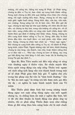 104
mieäng, roài uoáng traø. Uoáng traø xong leã Phaät. Leã Phaät xong,
chuùng ta ñeán vò Truï trì, ban chöùc söï cung kính thaêm vieáng.
Xong xuoâi chuùng ta ñeán nhaø quaù ñöôøng chia chaùo cho chuùng
taêng, roài ngoài xuoáng tieåu thöïc. Xong, chuùng ta veà lieâu nguû
moät giaác ngaén buoåi saùng. Xong thöùc daäy, röûa tay, röûa maët,
suùc mieäng. Xong uoáng traø roài ñi laøm vieäc. Roài ñeán giôø ñoä
ngoï, chuùng ta taäp hôïp taïi nhaø quaù ñöôøng vôùi cheùn dóa ñaõ doïn
saün, vaø chuùng ta thoï trai, xong röûa mieäng roài uoáng traø, roài ñi
laøm vieäc, xong chieàu ñeán vaø coâng vieäc buoåi chieàu ñöôïc tieán
haønh theo qui ñònh ôû nhöõng choã khaùc nhau. Xong, chuùng ta
ñeán cung kính thaêm vieáng vò Truï trì. Xong, ñeán ñaây laø thôøi
khoùa ñaàu tieân cuûa buoåi ñeâm, coù moät phaàn vieäc khaùc phaûi
laøm. Xong, chuùng ta chaøo ban chöùc söï : “Chuùc nguû ngon.”
Roài chuùng ta cung kính ñeán vieáng vò Truï trì, roài ñaûnh leã Phaät,
tuïng kinh, nieäm Phaät. Ngoaøi nhöõng vieäc keå treân, thænh thoaûng
chuùng ta vaøo laøng, vaøo thaønh, vaøo chôï, hoaëc thaêm vieáng nhaø
cö só ñaøn vieät v.v... Nhö vaäy chuùng ta luoân di ñoäng, vaäy oâng
goïi baát ñoäng hay tónh laëng ôû choã naøo, hoaëc ñoù laø thöôøng truï
trong Na-giaø ñaïi ñònh ?...
Qua ñoù, Baûn Tieân muoán noùi ñeán neáp soáng vaø coâng
vieäc thöôøng ngaøy ôû thieàn vieän. Sö nhaán maïnh ñeán
khía caïnh naêng ñoäng cuûa neáp soáng Thieàn traùi ngöôïc
vôùi caùch soáng tòch laëng vaãn coøn thònh haønh trong moät
soá toå chöùc Phaät giaùo thôøi baáy giôø. YÙ nghóa chuû yeáu
trong baøi phaùp cuûa Sö vaãn laø “taâm bình thöôøng,” vaãn
laø “ñoùi aên meät nguû,” laø nhaép traø khi ñöôïc môøi, goïi ñeán
thì daï ; coù nghóa laø tuaân haønh meänh leänh cuûa Voâ
nieäm.
Khi Thieàn phaûi ñöôïc lónh hoäi trong nhöõng haønh
ñoäng ngay nôi cuoäc soáng haèng ngaøy cuûa moãi ngöôøi
chuùng ta, vaø chaúng haøm aån moät yù nghóa ñaëc bieät, bôûi
vì ñoù chæ ñôn thuaàn laø haønh ñoäng cuûa phaûn öùng töï
nhieân, thì coù phaûi soáng Thieàn ñöôïc xem nhö chaúng
khaùc gì ñôøi soáng theo baûn naêng hoaëc chæ laø moät chuoãi
 