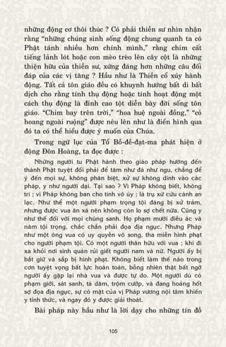 105
nhöõng ñoäng cô thoâi thuùc ? Coù phaûi thieàn sö nhìn nhaän
raèng “nhöõng chuùng sinh soáng ñoäng chung quanh ta coù
Phaät taùnh nhieàu hôn chính mình,” raèng chim caát
tieáng laûnh loùt hoaëc con meøo treøo leân caây coät laø nhöõng
thieän höõu cuûa thieàn sö, xöùng ñaùng hôn nhöõng caâu ñoái
ñaùp cuûa caùc vò taêng ? Haàu nhö laø Thieàn coå xuùy haønh
ñoäng. Taát caû toân giaùo ñeàu coù khuynh höôùng baát di baát
dòch cho raèng tính thuï ñoäng hoaëc tính hoaït ñoäng moät
caùch thuï ñoäng laø ñænh cao toät dieãn baøy ñôøi soáng toân
giaùo. “Chim bay treân trôøi,” “hoa hueä ngoaøi ñoàng,” “coû
hoang ngoaøi ruoäng” ñöôïc neâu leân nhö laø ñieån hình qua
ñoù ta coù theå hieåu ñöôïc yù muoán cuûa Chuùa.
Trong ngöõ luïc cuûa Toå Boà-ñeà-ñaït-ma phaùt hieän ôû
ñoäng Ñoân Hoaøng, ta ñoïc ñöôïc :
Nhöõng ngöôøi tu Phaät haønh theo giaùo phaùp höôùng ñeán
thaønh Phaät tuyeät ñoái phaûi ñeå taâm nhö ñaù nhö ngu, chaúng ñeå
yù ñeán moïi söï, khoâng phaân bieät, xöû söï khoâng dính vaøo caùc
phaùp, y nhö ngöôøi daïi. Taïi sao ? Vì Phaùp khoâng bieát, khoâng
trí ; vì Phaùp khoâng ban cho tính voâ uùy ; laø truï xöù cöùu caùnh an
laïc. Nhö theå moät ngöôøi phaïm troïng toäi ñaùng bò xöû traûm,
nhöng ñöôïc vua aân xaù neân khoâng coøn lo sôï cheát nöõa. Cuõng y
nhö theá ñoái vôùi moïi chuùng sanh. Hoï phaïm möôøi ñieàu aùc vaø
naêm toäi troïng, chaéc chaén phaûi ñoïa ñòa nguïc. Nhöng Phaùp
nhö moät oâng vua coù uy quyeàn voâ song, tha mieãn hình phaït
cho ngöôøi phaïm toäi. Coù moät ngöôøi thaân höõu vôùi vua ; khi ñi
xa khoûi nôi sinh quaùn ruûi gieát ngöôøi nam vaø nöõ. Ngöôøi aáy bò
baét giöõ vaø saép bò hình phaït. Khoâng bieát laøm theá naøo trong
côn tuyeät voïng baát löïc hoaøn toaøn, boãng nhieân thaät baát ngôø
ngöôøi aáy gaëp laïi nhaø vua vaø ñöôïc töï do. Moät ngöôøi duø coù
phaïm giôùi, saùt sanh, taø daâm, troäm cöôùp, vaø ñang hoaûng hoát
sôï ñoïa ñòa nguïc, söï coù maët cuûa vò Phaùp vöông noäi taâm khieán
y tænh thöùc, vaø ngay ñoù y ñöôïc giaûi thoaùt.
Baøi phaùp naøy haàu nhö laø lôøi daïy cho nhöõng tín ñoà
 