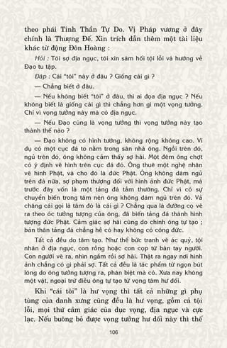 106
theo phaùi Tinh Thaàn Töï Do. Vò Phaùp vöông ôû ñaây
chính laø Thöôïng Ñeá. Xin trích daãn theâm moät taøi lieäu
khaùc töø ñoäng Ñoân Hoaøng :
Hoûi : Toâi sôï ñòa nguïc, toâi xin saùm hoái toäi loãi vaø höôùng veà
Ñaïo tu taäp.
Ñaùp : Caùi “toâi” naøy ôû ñaâu ? Gioáng caùi gì ?
— Chaúng bieát ôû ñaâu.
— Neáu khoâng bieát “toâi” ôû ñaâu, thì ai ñoïa ñòa nguïc ? Neáu
khoâng bieát laø gioáng caùi gì thì chaúng hôn gì moät voïng töôûng.
Chæ vì voïng töôûng naøy maø coù ñòa nguïc.
— Neáu Ñaïo cuõng laø voïng töôûng thì voïng töôûng naøy taïo
thaønh theá naøo ?
— Ñaïo khoâng coù hình töôùng, khoâng roäng khoâng cao. Ví
duï coù moät cuïc ñaù to naèm trong saân nhaø oâng. Ngoài treân ñoù,
nguû treân ñoù, oâng khoâng caûm thaáy sôï haõi. Moät ñeâm oâng chôït
coù yù ñònh veõ hình treân cuïc ñaù ñoù. OÂng thueâ moät ngheä nhaân
veõ hình Phaät, vaø cho ñoù laø ñöùc Phaät. OÂng khoâng daùm nguû
treân ñaù nöõa, sôï phaïm thöôïng ñoái vôùi hình aûnh ñöùc Phaät, maø
tröôùc ñaây voán laø moät taûng ñaù taàm thöôøng. Chæ vì coù söï
chuyeån bieán trong taâm neân oâng khoâng daùm nguû treân ñoù. Vaû
chaêng caùi goïi laø taâm ñoù laø caùi gì ? Chaúng qua laø ñöôøng coï veõ
ra theo oùc töôûng töôïng cuûa oâng, ñaõ bieán taûng ñaù thaønh hình
töôïng ñöùc Phaät. Caûm giaùc sôï haõi cuõng do chính oâng töï taïo ;
baûn thaân taûng ñaù chaúng heà coù hay khoâng coù coâng ñöùc.
Taát caû ñeàu do taâm taïo. Nhö theå böùc tranh veõ aùc quyû, toäi
nhaân ôû ñòa nguïc, con roàng hoaëc con coïp töø baøn tay ngöôøi.
Con ngöôøi veõ ra, nhìn ngaém roài sôï haõi. Thaät ra ngay nôi hình
aûnh chaúng coù gì phaûi sôï. Taát caû ñeàu laø taùc phaåm töø ngoïn buùt
loâng do oâng töôûng töôïng ra, phaân bieät maø coù. Xöa nay khoâng
moät vaät, ngoaïi tröø ñieàu oâng töï taïo töø voïng taâm hö doái.
Khi “caùi toâi” laø hö voïng thì taát caû nhöõng gì phuï
tuøng cuûa danh xöng cuõng ñeàu laø hö voïng, goàm caû toäi
loãi, moïi thöù caûm giaùc cuûa duïc voïng, ñòa nguïc vaø cöïc
laïc. Neáu buoâng boû ñöôïc voïng töôûng hö doái naøy thì theá
 
