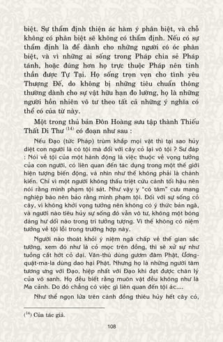 108
bieät. Söï thaåm ñònh thieän aùc haøm yù phaân bieät, vaø choã
khoâng coù phaân bieät seõ khoâng coù thaåm ñònh. Neáu coù söï
thaåm ñònh laø ñeå daønh cho nhöõng ngöôøi coù oùc phaân
bieät, vaø vì nhöõng ai soáng trong Phaùp chia seû Phaùp
taùnh, hoaëc ñuùng hôn hoï tröïc thuoäc Phaùp neân tinh
thaàn ñöôïc Töï Taïi. Hoï soáng troïn veïn cho tình yeâu
Thöôïng Ñeá, do khoâng bò nhöõng tieâu chuaån thoâng
thöôøng daønh cho söï vaät höõu haïn ño löôøng, hoï laø nhöõng
ngöôøi hoàn nhieân voâ tö theo taát caû nhöõng yù nghóa coù
theå coù cuûa töø naøy.
Moät trong thuû baûn Ñoân Hoaøng söu taäp thaønh Thieáu
Thaát Di Thö (14)
coù ñoaïn nhö sau :
Neáu Ñaïo (töùc Phaùp) truøm khaép moïi vaät thì taïi sao huûy
dieät con ngöôøi laø coù toäi maø ñoái vôùi caây coû laïi voâ toäi ? Sö ñaùp
: Noùi veà toäi cuûa moät haønh ñoäng laø vieäc thuoäc veà voïng töôûng
cuûa con ngöôøi, coù lieân quan ñeán taùc duïng trong moät theá giôùi
hieän töôïng bieán ñoäng, vaø nhìn nhö theá khoâng phaûi laø chaùnh
kieán. Chæ vì moät ngöôøi khoâng thaáu trieät cöùu caùnh toái haäu neân
noùi raèng mình phaïm toäi saùt. Nhö vaäy y “coù taâm” cöu mang
nghieäp baùo neân baûo raèng mình phaïm toäi. Ñoái vôùi söï soáng coû
caây, vì khoâng khôûi voïng töôûng neân khoâng coù yù thöùc baûn ngaõ,
vaø ngöôøi naøo tieâu huûy söï soáng ñoù vaãn voâ tö, khoâng moät boùng
daùng hö doái naøo trong trí töôûng töôïng. Vì theá khoâng coù nieäm
töôûng veà toäi loãi trong tröôøng hôïp naøy.
Ngöôøi naøo thoaùt khoûi yù nieäm ngaõ chaáp veà theá gian saéc
töôùng, xem ñoù nhö laø coû moïc treân ñoàng, thì seõ xöû söï nhö
tuoàng caét hôùt coû daïi. Vaên-thuø duøng göôm ñaâm Phaät, Öông-
quaät-ma-la duøng dao haïi Phaät. Nhöng hoï laø nhöõng ngöôøi taâm
töông öng vôùi Ñaïo, hieäp nhaát vôùi Ñaïo khi ñaït ñöôïc chaân lyù
cuûa voâ sanh. Hoï ñeàu bieát raèng muoân vaät ñeàu khoâng nhö laø
Ma caûnh. Do ñoù chaúng coù vieäc gì lieân quan ñeán toäi aùc....
Nhö theå ngoïn löûa treân caùnh ñoàng thieâu huûy heát caây coû,
(14
) Cuûa taùc giaû.
 