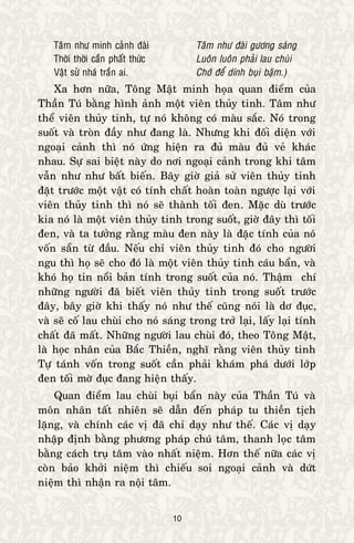 10
Taâm nhö minh caûnh ñaøi Taâm nhö ñaøi göông saùng
Thôøi thôøi caàn phaát thöùc Luoân luoân phaûi lau chuøi
Vaät söû nhaù traàn ai. Chôù ñeå dính buïi baëm.)
Xa hôn nöõa, Toâng Maät minh hoïa quan ñieåm cuûa
Thaàn Tuù baèng hình aûnh moät vieân thuûy tinh. Taâm nhö
theå vieân thuûy tinh, töï noù khoâng coù maøu saéc. Noù trong
suoát vaø troøn ñaày nhö ñang laø. Nhöng khi ñoái dieän vôùi
ngoaïi caûnh thì noù öùng hieän ra ñuû maøu ñuû veû khaùc
nhau. Söï sai bieät naøy do nôi ngoaïi caûnh trong khi taâm
vaãn nhö nhö baát bieán. Baây giôø giaû söû vieân thuûy tinh
ñaët tröôùc moät vaät coù tính chaát hoaøn toaøn ngöôïc laïi vôùi
vieân thuûy tinh thì noù seõ thaønh toái ñen. Maëc duø tröôùc
kia noù laø moät vieân thuûy tinh trong suoát, giôø ñaây thì toái
ñen, vaø ta töôûng raèng maøu ñen naøy laø ñaëc tính cuûa noù
voán saün töø ñaàu. Neáu chæ vieân thuûy tinh ñoù cho ngöôøi
ngu thì hoï seõ cho ñoù laø moät vieân thuûy tinh caùu baån, vaø
khoù hoï tin noåi baûn tính trong suoát cuûa noù. Thaäm chí
nhöõng ngöôøi ñaõ bieát vieân thuûy tinh trong suoát tröôùc
ñaây, baây giôø khi thaáy noù nhö theá cuõng noùi laø dô ñuïc,
vaø seõ coá lau chuøi cho noù saùng trong trôû laïi, laáy laïi tính
chaát ñaõ maát. Nhöõng ngöôøi lau chuøi ñoù, theo Toâng Maät,
laø hoïc nhaân cuûa Baéc Thieàn, nghó raèng vieân thuûy tinh
Töï taùnh voán trong suoát caàn phaûi khaùm phaù döôùi lôùp
ñen toái môø ñuïc ñang hieän thaáy.
Quan ñieåm lau chuøi buïi baån naøy cuûa Thaàn Tuù vaø
moân nhaân taát nhieân seõ daãn ñeán phaùp tu thieàn tòch
laëng, vaø chính caùc vò ñaõ chæ daïy nhö theá. Caùc vò daïy
nhaäp ñònh baèng phöông phaùp chuù taâm, thanh loïc taâm
baèng caùch truï taâm vaøo nhaát nieäm. Hôn theá nöõa caùc vò
coøn baûo khôûi nieäm thì chieáu soi ngoaïi caûnh vaø döùt
nieäm thì nhaän ra noäi taâm.
 