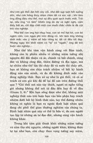 109
nhö côn gioù thoåi daït heát caây coái, nhö ñaát suïp tuoät heát xuoáng
doác, nhö côn hoàng thuûy nhaän chìm taát caû suùc vaät ; khi taâm
oâng ñoàng ñieäu nhö theá, moïi söï ñeàu queùt saïch tröôùc maét. Traùi
laïi, neáu oâng “coù taâm” khieán oâng do döï vaø nghó nghò, caûm
thaáy baát an, chæ ñaäp cheát moät con muoãi chaéc chaén laø ñaõ coät
troùi vaøo nghieäp.
Nhö theå con ong huùt nhuïy hoa, con seû moå haït keâ, con boø
ngaäm rôm, con ngöïa phi treân ñoàng coû, khi taâm oâng khoâng
dính maéc vaøo yù nieäm sôû höõu rieâng tö, taát caû ñeàu toát ñeïp.
Nhöng ngay khi khôûi nieäm coù “ta” coù “ngöôøi,” oâng ñaõ troùi
buoäc vaøo nghieäp...
Nhö theá khi taâm vaän haønh cuøng vôùi Baûn taùnh,
khoâng coøn bò phieàn nhieãu vì nhöõng nieäm töôûng nhò
nguyeân ñoái ñaõi thieän vaø aùc, chaùnh vaø baát chaùnh, coâng
ñöùc vaø khoâng coâng ñöùc, thieân ñöôøng vaø ñòa nguïc, maø
töï nhieân nhö theå löûa thì chaùy ñoû vaø nöôùc thì chaûy öôùt,
baïn seõ khoâng coøn chòu traùch nhieäm veà baát kyø haønh
ñoäng naøo cuûa mình, vaø do ñoù khoâng dính maéc vaøo
doøng nghieäp thöùc. Baïn xöû söï nhö laø gioù thoåi, vaø coù ai
traùch cöù côn gioù khi ñaõ ñeå laïi ñoå naùt treân ñöôøng thoåi
qua ? “Gioù thoåi nôi naøo tuøy thích, ngöôi coù nghe tieáng
gioù nhöng khoâng theå noùi töø ñaâu ñeán hay ñi veà ñaâu
(Gioan 3, 8).” Khi baïn soáng ñöôïc nhö theá, khoâng moät
nghieäp thöùc naøo troùi buoäc baïn vaøo boån phaän hay traùch
nhieäm döôùi baát kyø hình thöùc naøo, tuy theá ñöông nhieân
khoâng coù nghóa laø baïn ra ngoaøi ñònh luaät nhaân quaû
ñang chi phoái theá gian thöôøng nghieäm cuûa chuùng ta.
Ñònh luaät nhaân quaû naøy coù theå laø höõu vi, do con ngöôøi
taïo laäp töø nhöõng öu tö ñaïo ñöùc, nhöng cuõng vaän haønh
khoâng khaùc.
Trong khi taâm giaûi thoaùt khoûi nhöõng nieäm töôûng
vaø caûm thoï nhò nguyeân, nhöõng ngöôøi khaùc, khoâng ñöôïc
töï taïi nhö baïn, coøn chaïy theo voïng töôûng suy nieäm,
 
