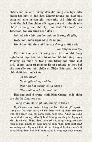 110
chaéc chaén seõ aûnh höôûng ñeán ñôøi soáng cuûa baïn döôùi
chieâu baøi luaät leä ñaïo ñöùc. Nhöng nhöõng qui luaät naøy
cuõng chæ nhö laø côn gioù, hoaëc nhö theå nhòp ñoä cuûa
“moät thanh kieám cheùm ñöùt ngoïn gioù xuaân nhanh nhö
chôùp”. Chuùng ta nhôù laïi baøi thô ‘Brahma” cuûa
Emerson, toâi xin trích ñoaïn ñaàu :
Neáu keû saùt nhaân nhuoám maùu nghó raèng ñaõ gieát,
Hoaëc naïn nhaân nghó raèng ñaõ bò gieát,
Hoï chaúng bieát ñöôïc nhöõng con ñöôøng vi dieäu cuûa
toâi töøng ñi qua laïi.
Coù theå Emerson ñaõ saùng taùc baøi thô khi ñang
nghieân cöùu hoïc hoûi, traàm tö veà traøo löu tö töôûng Ñoâng
Phöông, vaø nhaän ra trong taâm töôûng cuûa mình moät
ñieàu gì aâm vang töø phöông Ñoâng ; nhöng coù moät baøi
thô sau ñaây cuûa moät chieán só Nhaän Baûn caûm taùc khi
cheát döôùi traän möa kieám :
Caû hai ngöôøi
Ngöôøi gieát vaø naïn nhaân
Ñeàu nhö haït söông vaø tia chôùp ;
Caàn phaûi xem hoï laø nhö theá.
Hai caâu cuoái ôû trong kinh Kim Cöông, chaéc chaén
taùc giaû ñaõ töøng hoïc qua.
Trong Thaàn Hoäi Ngöõ Luïc, chuùng ta thaáy :
Ngöôøi naøo hoaøn toaøn chöùng ñaït Taâm theå seõ giöõ nguyeân
traïng thaùi Voâ nieäm ngay caû khi thaân mình bò cheùm naùt giöõa
traän hoãn chieán cuûa hai caùnh quaân hung baïo. Ngöôøi aáy cöùng
coûi nhö kim cöông, kieân ñònh vaø khoâng lay chuyeån. Ngay caû
khi taát caû chö Phaät, nhieàu nhö soá caùt soâng Haèng, coù xuaát
hieän ñi nöõa, ngöôøi aáy cuõng khoâng caûm nhaän ñöôïc moät chuùt
vui möøng naøo. Ngay caû khi taát caû chuùng sinh nhieàu nhö caùt
soâng Haèng thình lình bieán maát, cuõng khoâng moät chuùt thöông
 