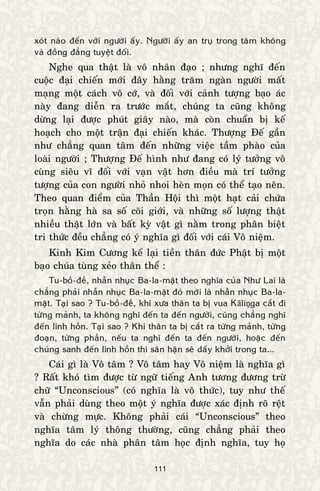 111
xoùt naøo ñeán vôùi ngöôøi aáy. Ngöôøi aáy an truï trong taâm khoâng
vaø ñoàng ñaúng tuyeät ñoái.
Nghe qua thaät laø voâ nhaân ñaïo ; nhöng nghó ñeán
cuoäc ñaïi chieán môùi ñaây haèng traêm ngaøn ngöôøi maát
maïng moät caùch voâ côù, vaø ñoái vôùi caûnh töôïng baïo aùc
naøy ñang dieãn ra tröôùc maét, chuùng ta cuõng khoâng
döøng laïi ñöôïc phuùt giaây naøo, maø coøn chuaån bò keá
hoaïch cho moät traän ñaïi chieán khaùc. Thöôïng Ñeá gaàn
nhö chaúng quan taâm ñeán nhöõng vieäc taàm phaøo cuûa
loaøi ngöôøi ; Thöôïng Ñeá hình nhö ñang coù lyù töôûng voâ
cuøng sieâu vó ñoái vôùi vaïn vaät hôn ñieàu maø trí töôûng
töôïng cuûa con ngöôøi nhoû nhoi heøn moïn coù theå taïo neân.
Theo quan ñieåm cuûa Thaàn Hoäi thì moät haït caûi chöùa
troïn haèng haø sa soá coõi giôùi, vaø nhöõng soá löôïng thaät
nhieàu thaät lôùn vaø baát kyø vaät gì naèm trong phaân bieät
tri thöùc ñeàu chaúng coù yù nghóa gì ñoái vôùi caùi Voâ nieäm.
Kinh Kim Cöông keå laïi tieàn thaân ñöùc Phaät bò moät
baïo chuùa tuøng xeûo thaân theå :
Tu-boà-ñeà, nhaãn nhuïc Ba-la-maät theo nghóa cuûa Nhö Lai laø
chaúng phaûi nhaãn nhuïc Ba-la-maät ñoù môùi laø nhaãn nhuïc Ba-la-
maät. Taïi sao ? Tu-boà-ñeà, khi xöa thaân ta bò vua Kāliņga caét ñi
töøng maûnh, ta khoâng nghó ñeán ta ñeán ngöôøi, cuõng chaúng nghó
ñeán linh hoàn. Taïi sao ? Khi thaân ta bò caét ra töøng maûnh, töøng
ñoaïn, töøng phaàn, neáu ta nghó ñeán ta ñeán ngöôøi, hoaëc ñeán
chuùng sanh ñeán linh hoàn thì saân haän seõ daáy khôûi trong ta...
Caùi gì laø Voâ taâm ? Voâ taâm hay Voâ nieäm laø nghóa gì
? Raát khoù tìm ñöôïc töø ngöõ tieáng Anh töông ñöông tröø
chöõ “Unconscious” (coù nghóa laø voâ thöùc), tuy nhö theá
vaãn phaûi duøng theo moät yù nghóa ñöôïc xaùc ñònh roõ reät
vaø chöøng möïc. Khoâng phaûi caùi “Unconscious” theo
nghóa taâm lyù thoâng thöôøng, cuõng chaúng phaûi theo
nghóa do caùc nhaø phaân taâm hoïc ñònh nghóa, tuy hoï
 