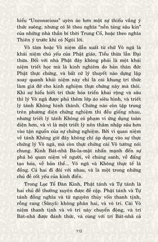 112
hieåu “Unconscious” uyeân aùo hôn moät söï thieáu vaéng yù
thöùc suoâng, nhöng coù leõ theo nghóa “neàn taûng saâu kín”
cuûa nhöõng nhaø thaàn bí thôøi Trung Coå, hoaëc theo nghóa
Thieân yù tröôùc khi coù Ngoâi lôøi.
Voâ taâm hoaëc Voâ nieäm daãn xuaát töø chöõ Voâ ngaõ laø
khaùi nieäm chuû yeáu cuûa Phaät giaùo, Tieåu thöøa laãn Ñaïi
thöøa. Ñoái vôùi nhaø Phaät ñaây khoâng phaûi laø moät khaùi
nieäm trieát hoïc maø laø kinh nghieâm do baûn thaân ñöùc
Phaät thöïc chöùng, vaø baát cöù lyù thuyeát naøo döïng laäp
xoay quanh khaùi nieäm naøy chæ laø caùi khung trí thöùc
laøm giaù ñôõ cho kinh nghieäm thöïc chöùng naøy maø thoâi.
Khi söï hieåu bieát trí thöùc hoùa trieån khai roäng vaø saâu
thì lyù Voâ ngaõ ñöôïc phuû theâm lôùp aùo sieâu hình, vaø trieát
lyù taùnh Khoâng hình thaønh. Chöøng naøo coøn taäp trung
treân phöông dieän chöùng nghieäm thì ñeàu gioáng nhau,
nhöng trieát lyù taùnh Khoâng coù phaïm vi öùng duïng toaøn
dieän hôn, vaø vì laø moät trieát lyù neân thaâm nhaäp saâu hôn
vaøo taän nguoàn cuûa söï chöùng nghieäm. Bôûi vì quan nieäm
veà taùnh Khoâng giôø ñaây khoâng chæ aùp duïng vaøo söï thöïc
chöùng lyù Voâ ngaõ, maø coøn thöïc chöùng caùi Voâ töôùng noùi
chung. Kinh Baùt-nhaõ Ba-la-maät nhaán maïnh ñeán söï
phaù boû quan nieäm veà ngöôøi, veà chuùng sanh, veà ñaáng
taïo hoùa, veà baûn theå... Voâ ngaõ vaø Khoâng thöïc teá laø
ñoàng. Caû hai ñi ñoâi vôùi nhau, vaø laø moät trong nhöõng
chuû ñeà coát yeáu cuûa kinh ñieån.
Trong Luïc Toå Ñaøn Kinh, Phaät taùnh vaø Töï taùnh laø
hai chuû ñeà thöôøng xuyeân ñöôïc ñeà caäp. Phaät taùnh vaø Töï
taùnh ñoàng nghóa vaø töø nguyeân thuûy voán thanh tònh,
roãng rang (Śūnyā) khoâng phaân hai, vaø voâ tri. Caùi Voâ
nieäm thanh tònh vaø voâ tri naøy chuyeån ñoäng, vaø trí
Baùt-nhaõ ñöôïc ñaùnh thöùc, vaø cuøng vôùi trí Baùt-nhaõ caû
 