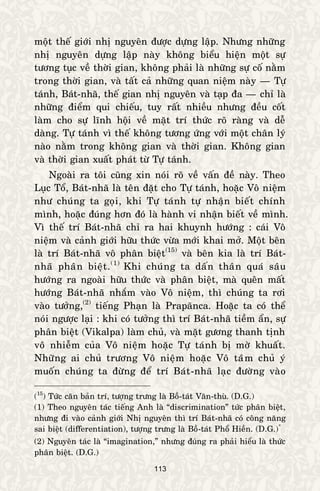 113
moät theá giôùi nhò nguyeân ñöôïc döïng laäp. Nhöng nhöõng
nhò nguyeân döïng laäp naøy khoâng bieåu hieän moät söï
töông tuïc veà thôøi gian, khoâng phaûi laø nhöõng söï coá naèm
trong thôøi gian, vaø taát caû nhöõng quan nieäm naøy — Töï
taùnh, Baùt-nhaõ, theá gian nhò nguyeân vaø taïp ña — chæ laø
nhöõng ñieåm qui chieáu, tuy raát nhieàu nhöng ñeàu coát
laøm cho söï lónh hoäi veà maët trí thöùc roõ raøng vaø deã
daøng. Töï taùnh vì theá khoâng töông öùng vôùi moät chaân lyù
naøo naèm trong khoâng gian vaø thôøi gian. Khoâng gian
vaø thôøi gian xuaát phaùt töø Töï taùnh.
Ngoaøi ra toâi cuõng xin noùi roõ veà vaán ñeà naøy. Theo
Luïc Toå, Baùt-nhaõ laø teân ñaët cho Töï taùnh, hoaëc Voâ nieäm
nhö chuùng ta goïi, khi Töï taùnh töï nhaän bieát chính
mình, hoaëc ñuùng hôn ñoù laø haønh vi nhaän bieát veà mình.
Vì theá trí Baùt-nhaõ chæ ra hai khuynh höôùng : caùi Voâ
nieäm vaø caûnh giôùi höõu thöùc vöøa môùi khai môû. Moät beân
laø trí Baùt-nhaõ voâ phaân bieät(15)
vaø beân kia laø trí Baùt-
nhaõ phaân bieät.(1)*
Khi chuùng ta daán thaân quaù saâu
höôùng ra ngoaøi höõu thöùc vaø phaân bieät, maø queân maát
höôùng Baùt-nhaõ nhaém vaøo Voâ nieäm, thì chuùng ta rôi
vaøo töôûng,(2)
tieáng Phaïn laø Prapaõnca. Hoaëc ta coù theå
noùi ngöôïc laïi : khi coù töôûng thì trí Baùt-nhaõ tieàm aån, söï
phaân bieät (Vikalpa) laøm chuû, vaø maët göông thanh tònh
voâ nhieãm cuûa Voâ nieäm hoaëc Töï taùnh bò môø khuaát.
Nhöõng ai chuû tröông Voâ nieäm hoaëc Voâ taâm chuû yù
muoán chuùng ta ñöøng ñeå trí Baùt-nhaõ laïc ñöôøng vaøo
(15
) Töùc caên baûn trí, töôïng tröng laø Boà-taùt Vaên-thuø. (D.G.)
(1) Theo nguyeân taùc tieáng Anh laø “discrimination” töùc phaân bieät,
nhöng ñi vaøo caûnh giôùi Nhò nguyeân thì trí Baùt-nhaõ coù coâng naêng
sai bieät (differentiation), töôïng tröng laø Boà-taùt Phoå Hieàn. (D.G.)*
(2) Nguyeân taùc laø “imagination,” nhöng ñuùng ra phaûi hieåu laø thöùc
phaân bieät. (D.G.)
 