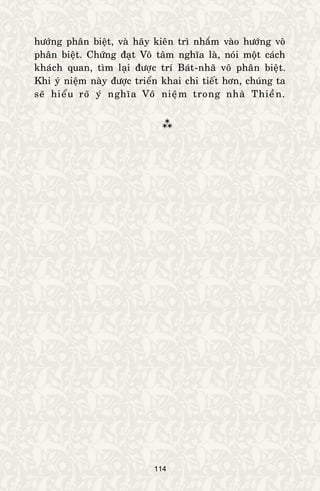 114
höôùng phaân bieät, vaø haõy kieân trì nhaém vaøo höôùng voâ
phaân bieät. Chöùng ñaït Voâ taâm nghóa laø, noùi moät caùch
khaùch quan, tìm laïi ñöôïc trí Baùt-nhaõ voâ phaân bieät.
Khi yù nieäm naøy ñöôïc trieån khai chi tieát hôn, chuùng ta
seõ hieåu roõ yù nghóa Voâ nieäm trong nhaø Thieàn.

 