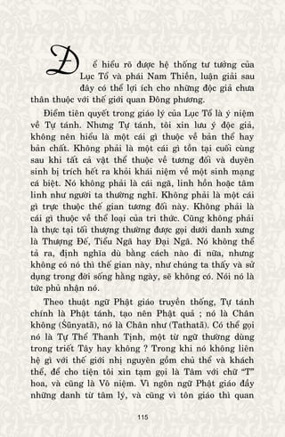 115
eå hieåu roõ ñöôïc heä thoáng tö töôûng cuûa
Luïc Toå vaø phaùi Nam Thieàn, luaän giaûi sau
ñaây coù theå lôïi ích cho nhöõng ñoäc giaû chöa
thaân thuoäc vôùi theá giôùi quan Ñoâng phöông.
Ñieåm tieân quyeát trong giaùo lyù cuûa Luïc Toå laø yù nieäm
veà Töï taùnh. Nhöng Töï taùnh, toâi xin löu yù ñoäc giaû,
khoâng neân hieåu laø moät caùi gì thuoäc veà baûn theå hay
baûn chaát. Khoâng phaûi laø moät caùi gì toàn taïi cuoái cuøng
sau khi taát caû vaät theå thuoäc veà töông ñoái vaø duyeân
sinh bò trích heát ra khoûi khaùi nieäm veà moät sinh maïng
caù bieät. Noù khoâng phaûi laø caùi ngaõ, linh hoàn hoaëc taâm
linh nhö ngöôøi ta thöôøng nghó. Khoâng phaûi laø moät caùi
gì tröïc thuoäc theá gian töông ñoái naøy. Khoâng phaûi laø
caùi gì thuoäc veà theå loaïi cuûa tri thöùc. Cuõng khoâng phaûi
laø thöïc taïi toái thöôïng thöôøng ñöôïc goïi döôùi danh xöng
laø Thöôïng Ñeá, Tieåu Ngaõ hay Ñaïi Ngaõ. Noù khoâng theå
taû ra, ñònh nghóa duø baèng caùch naøo ñi nöõa, nhöng
khoâng coù noù thì theá gian naøy, nhö chuùng ta thaáy vaø söû
duïng trong ñôøi soáng haèng ngaøy, seõ khoâng coù. Noùi noù laø
töùc phuû nhaän noù.
Theo thuaät ngöõ Phaät giaùo truyeàn thoáng, Töï taùnh
chính laø Phaät taùnh, taïo neân Phaät quaû ; noù laø Chaân
khoâng (Śūnyatā), noù laø Chaân nhö (Tathatā). Coù theå goïi
noù laø Töï Theå Thanh Tònh, moät töø ngöõ thöôøng duøng
trong trieát Taây hay khoâng ? Trong khi noù khoâng lieân
heä gì vôùi theá giôùi nhò nguyeân goàm chuû theå vaø khaùch
theå, ñeå cho tieän toâi xin taïm goïi laø Taâm vôùi chöõ “T”
hoa, vaø cuõng laø Voâ nieäm. Vì ngoân ngöõ Phaät giaùo ñaày
nhöõng danh töø taâm lyù, vaø cuõng vì toân giaùo thì quan
Ñ
 