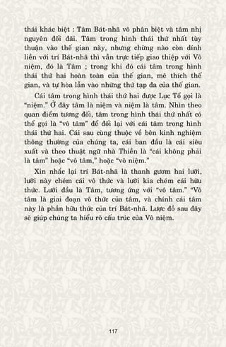 117
thaùi khaùc bieät : Taâm Baùt-nhaõ voâ phaân bieät vaø taâm nhò
nguyeân ñoái ñaõi. Taâm trong hình thaùi thöù nhaát tuøy
thuaän vaøo theá gian naøy, nhöng chöøng naøo coøn dính
lieàn vôùi trí Baùt-nhaõ thì vaãn tröïc tieáp giao thieäp vôùi Voâ
nieäm, ñoù laø Taâm ; trong khi ñoù caùi taâm trong hình
thaùi thöù hai hoaøn toaøn cuûa theá gian, meâ thích theá
gian, vaø töï hoøa laãn vaøo nhöõng thöù taïp ña cuûa theá gian.
Caùi taâm trong hình thaùi thöù hai ñöôïc Luïc Toå goïi laø
“nieäm.” ÔÛ ñaây taâm laø nieäm vaø nieäm laø taâm. Nhìn theo
quan ñieåm töông ñoái, taâm trong hình thaùi thöù nhaát coù
theå goïi laø “voâ taâm” ñeå ñoái laïi vôùi caùi taâm trong hình
thaùi thöù hai. Caùi sau cuøng thuoäc veà beân kinh nghieäm
thoâng thöôøng cuûa chuùng ta, caùi ban ñaàu laø caùi sieâu
xuaát vaø theo thuaät ngöõ nhaø Thieàn laø “caùi khoâng phaûi
laø taâm” hoaëc “voâ taâm,” hoaëc “voâ nieäm.”
Xin nhaéc laïi trí Baùt-nhaõ laø thanh göôm hai löôõi,
löôõi naøy cheùm caùi voâ thöùc vaø löôõi kia cheùm caùi höõu
thöùc. Löôõi ñaàu laø Taâm, töông öùng vôùi “voâ taâm.” “Voâ
taâm laø giai ñoaïn voâ thöùc cuûa taâm, vaø chính caùi taâm
naøy laø phaàn höõu thöùc cuûa trí Baùt-nhaõ. Löôïc ñoà sau ñaây
seõ giuùp chuùng ta hieåu roõ caáu truùc cuûa Voâ nieäm.
 