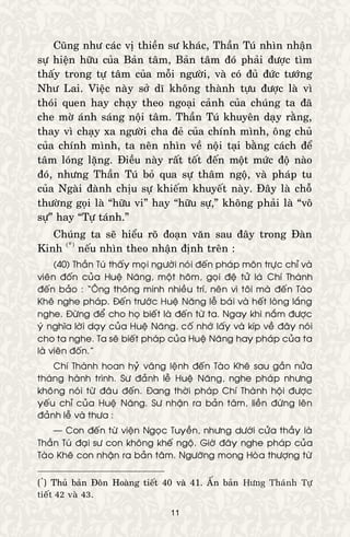 11
Cuõng nhö caùc vò thieàn sö khaùc, Thaàn Tuù nhìn nhaän
söï hieän höõu cuûa Baûn taâm, Baûn taâm ñoù phaûi ñöôïc tìm
thaáy trong töï taâm cuûa moãi ngöôøi, vaø coù ñuû ñöùc töôùng
Nhö Lai. Vieäc naøy sôû dó khoâng thaønh töïu ñöôïc laø vì
thoùi quen hay chaïy theo ngoaïi caûnh cuûa chuùng ta ñaõ
che môø aùnh saùng noäi taâm. Thaàn Tuù khuyeân daïy raèng,
thay vì chaïy xa ngöôøi cha ñeû cuûa chính mình, oâng chuû
cuûa chính mình, ta neân nhìn veà noäi taïi baèng caùch ñeå
taâm loùng laëng. Ñieàu naøy raát toát ñeán moät möùc ñoä naøo
ñoù, nhöng Thaàn Tuù boû qua söï thaâm ngoä, vaø phaùp tu
cuûa Ngaøi ñaønh chòu söï khieám khuyeát naøy. Ñaây laø choã
thöôøng goïi laø “höõu vi” hay “höõu söï,” khoâng phaûi laø “voâ
söï” hay “Töï taùnh.”
Chuùng ta seõ hieåu roõ ñoaïn vaên sau ñaây trong Ñaøn
Kinh (*)
neáu nhìn theo nhaän ñònh treân :
(40) Thaàn Tuù thaáy moïi ngöôøi noùi ñeán phaùp moân tröïc chæ vaø
vieân ñoán cuûa Hueä Naêng, moät hoâm, goïi ñeä töû laø Chí Thaønh
ñeán baûo : “OÂng thoâng minh nhieàu trí, neân vì toâi maø ñeán Taøo
Kheâ nghe phaùp. Ñeán tröôùc Hueä Naêng leã baùi vaø heát loøng laéng
nghe. Ñöøng ñeå cho hoï bieát laø ñeán töø ta. Ngay khi naém ñöôïc
yù nghóa lôøi daïy cuûa Hueä Naêng, coá nhôù laáy vaø kíp veà ñaây noùi
cho ta nghe. Ta seõ bieát phaùp cuûa Hueä Naêng hay phaùp cuûa ta
laø vieân ñoán.”
Chí Thaønh hoan hyû vaâng leänh ñeán Taøo Kheâ sau gaàn nöûa
thaùng haønh trình. Sö ñaûnh leã Hueä Naêng, nghe phaùp nhöng
khoâng noùi töø ñaâu ñeán. Ñang thôøi phaùp Chí Thaønh hoäi ñöôïc
yeáu chæ cuûa Hueä Naêng. Sö nhaän ra baûn taâm, lieàn ñöùng leân
ñaûnh leã vaø thöa :
— Con ñeán töø vieän Ngoïc Tuyeàn, nhöng döôùi cöûa thaày laø
Thaàn Tuù ñaïi sö con khoâng kheá ngoä. Giôø ñaây nghe phaùp cuûa
Taøo Kheâ con nhaän ra baûn taâm. Ngöôõng mong Hoøa thöôïng töø
(*
) Thuû baûn Ñoân Hoaøng tieát 40 vaø 41. AÁn baûn Höng Thaùnh Töï
tieát 42 vaø 43.
 